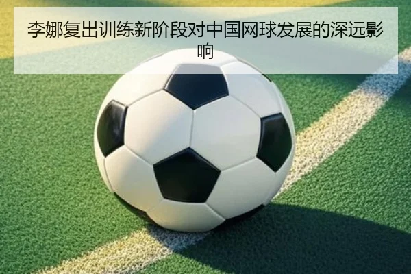 李娜复出训练新阶段对中国网球发展的深远影响