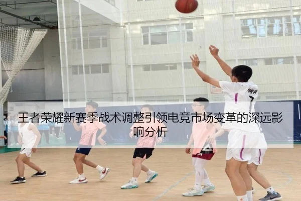 王者荣耀新赛季战术调整引领电竞市场变革的深远影响分析