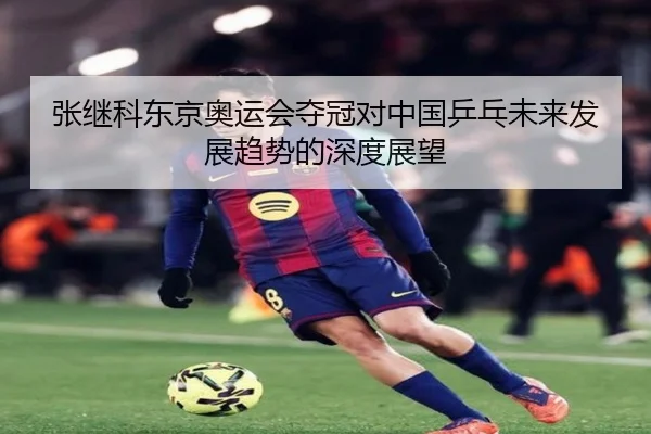 张继科东京奥运会夺冠对中国乒乓未来发展趋势的深度展望